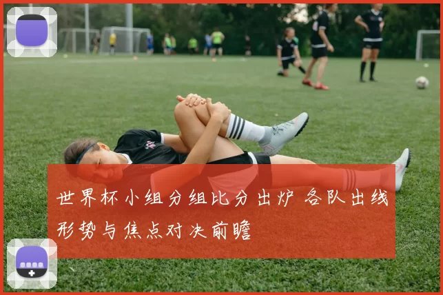 世界杯小组分组比分出炉 各队出线形势与焦点对决前瞻