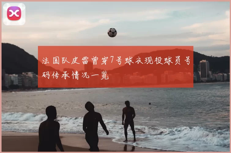 法国队皮雷曾穿7号球衣现役球员号码传承情况一览