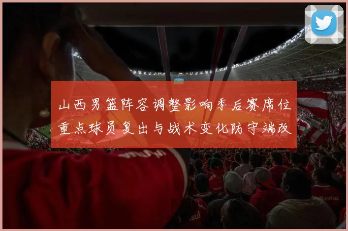 山西男篮阵容调整影响季后赛席位重点球员复出与战术变化防守端改进