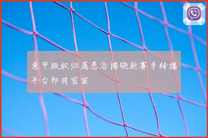 意甲版权归属悬念揭晓新赛季转播平台即将官宣