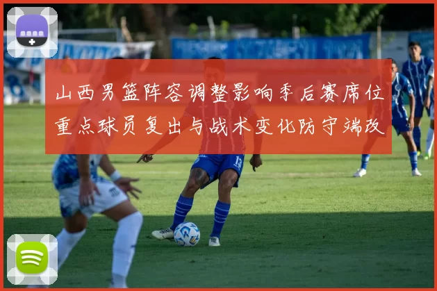 山西男篮阵容调整影响季后赛席位重点球员复出与战术变化防守端改进