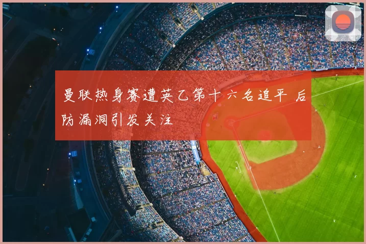曼联热身赛遭英乙第十六名追平 后防漏洞引发关注