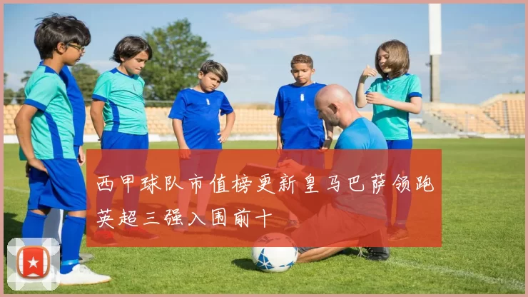 西甲球队市值榜更新皇马巴萨领跑英超三强入围前十