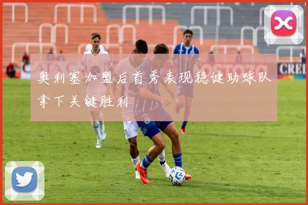 奥利塞加盟后首秀表现稳健助球队拿下关键胜利