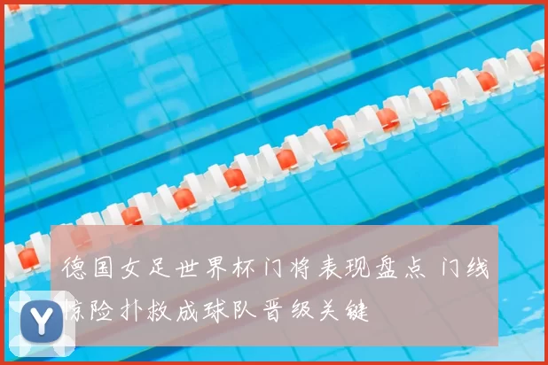德国女足世界杯门将表现盘点 门线惊险扑救成球队晋级关键