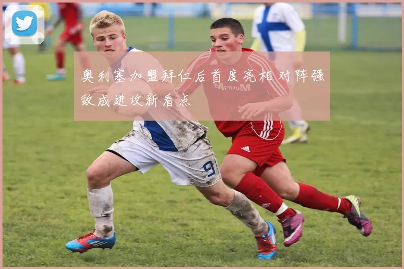 奥利塞加盟拜仁后首度亮相 对阵强敌成进攻新看点