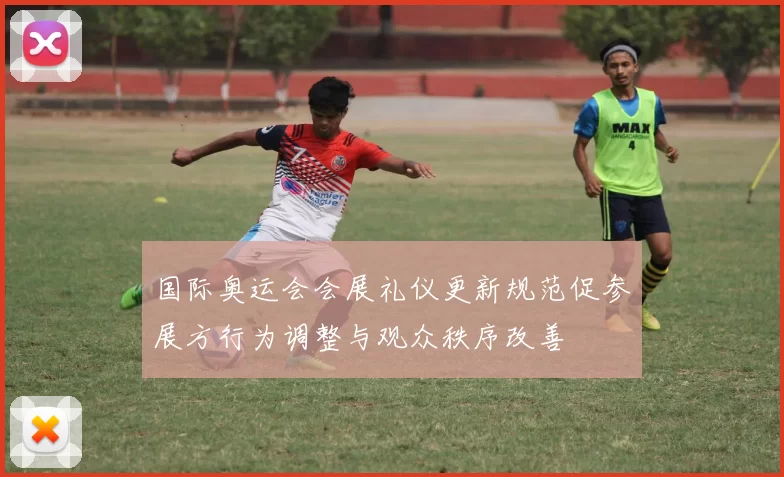 国际奥运会会展礼仪更新规范促参展方行为调整与观众秩序改善