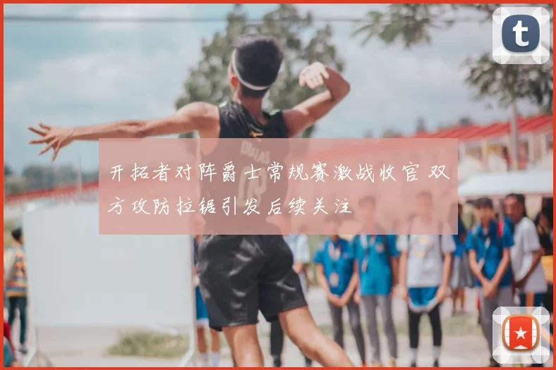 开拓者对阵爵士常规赛激战收官 双方攻防拉锯引发后续关注
