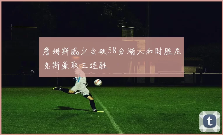 詹姆斯威少合砍58分湖人加时胜尼克斯豪取三连胜