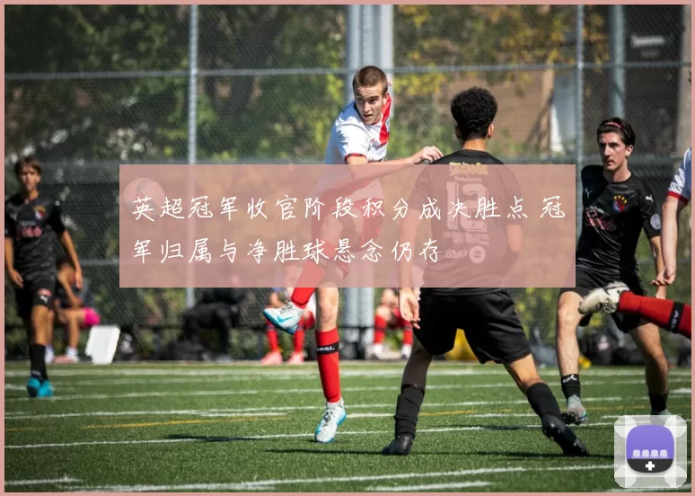 英超冠军收官阶段积分成决胜点 冠军归属与净胜球悬念仍存