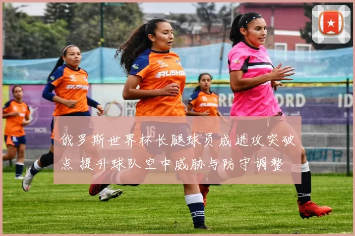 俄罗斯世界杯长腿球员成进攻突破点 提升球队空中威胁与防守调整