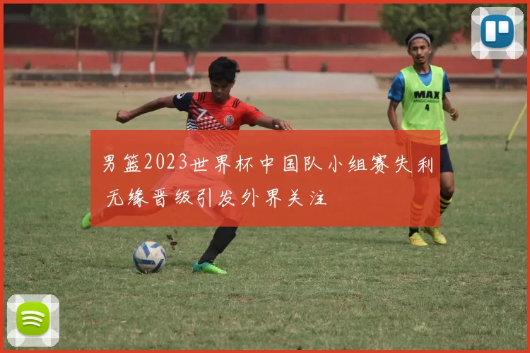 男篮2023世界杯中国队小组赛失利 无缘晋级引发外界关注
