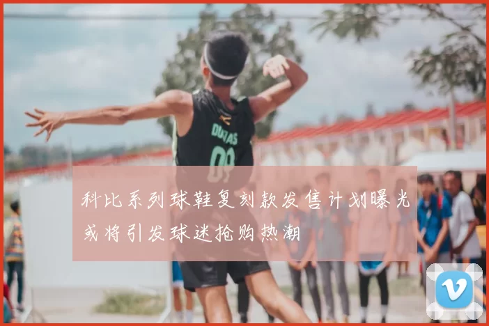 科比系列球鞋复刻款发售计划曝光或将引发球迷抢购热潮