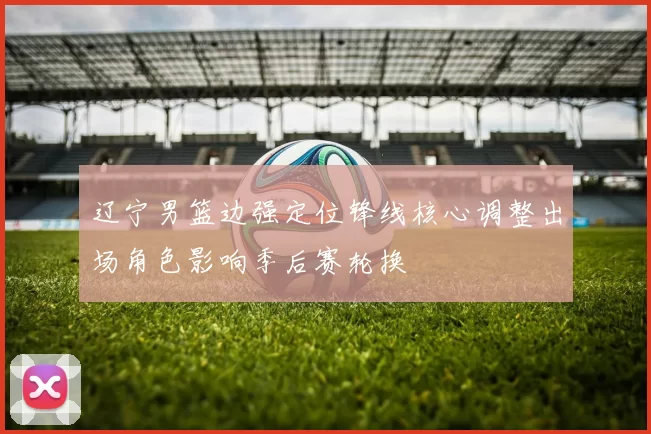 辽宁男篮边强定位锋线核心调整出场角色影响季后赛轮换