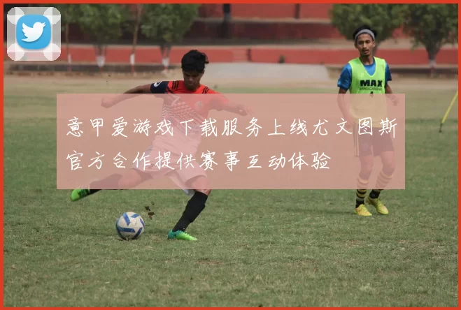 意甲爱游戏下载服务上线尤文图斯官方合作提供赛事互动体验