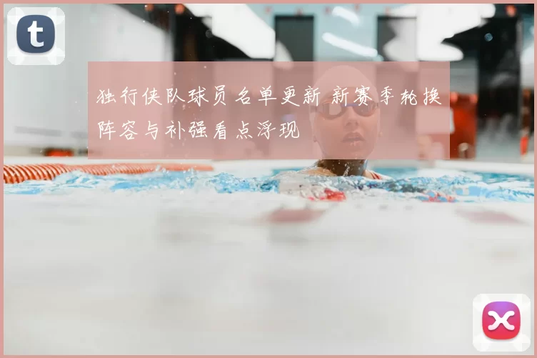 独行侠队球员名单更新 新赛季轮换阵容与补强看点浮现