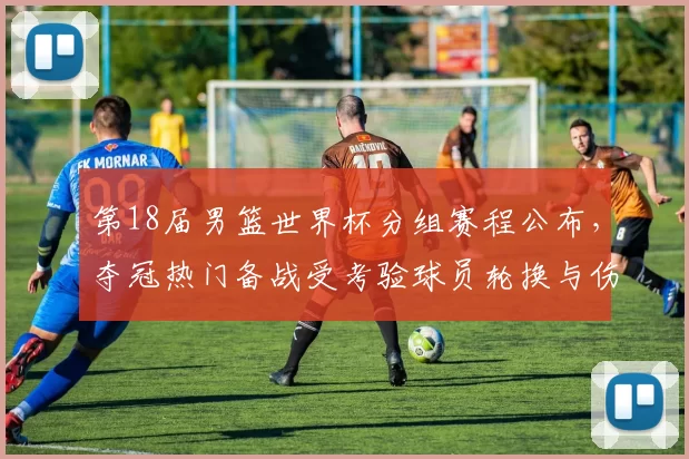 第18届男篮世界杯分组赛程公布，夺冠热门备战受考验球员轮换与伤停受关注