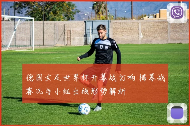 德国女足世界杯开幕战打响 揭幕战赛况与小组出线形势解析