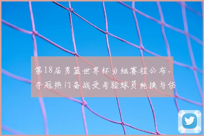 第18届男篮世界杯分组赛程公布，夺冠热门备战受考验球员轮换与伤停受关注