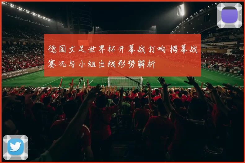 德国女足世界杯开幕战打响 揭幕战赛况与小组出线形势解析