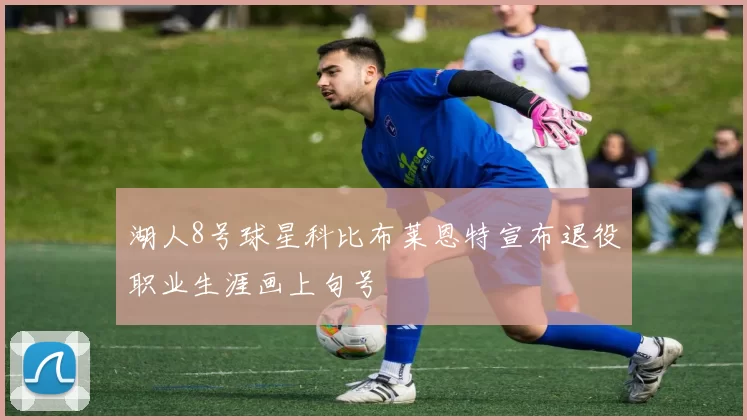 湖人8号球星科比布莱恩特宣布退役职业生涯画上句号