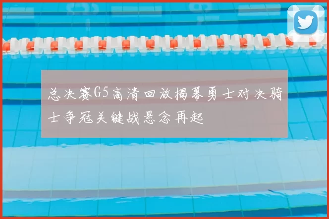 总决赛G5高清回放揭幕勇士对决骑士争冠关键战悬念再起
