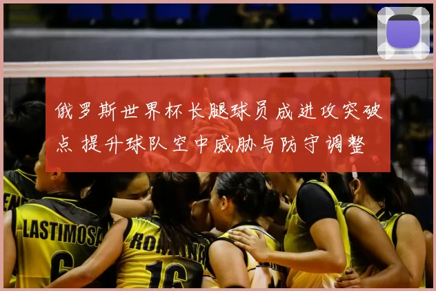 俄罗斯世界杯长腿球员成进攻突破点 提升球队空中威胁与防守调整