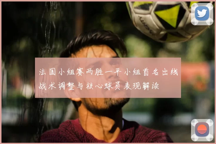 法国小组赛两胜一平小组首名出线战术调整与核心球员表现解读