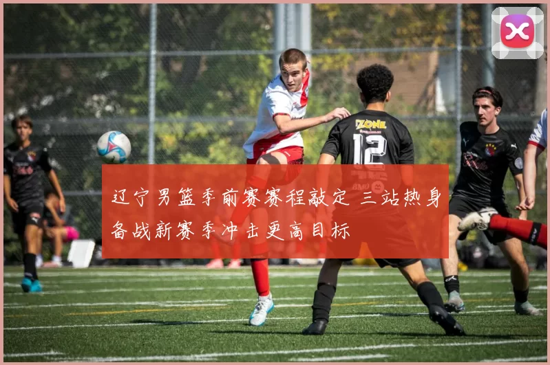 辽宁男篮季前赛赛程敲定 三站热身备战新赛季冲击更高目标