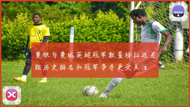 曼联与曼城英超冠军数量榜拉近差距历史排名和冠军争夺更受关注