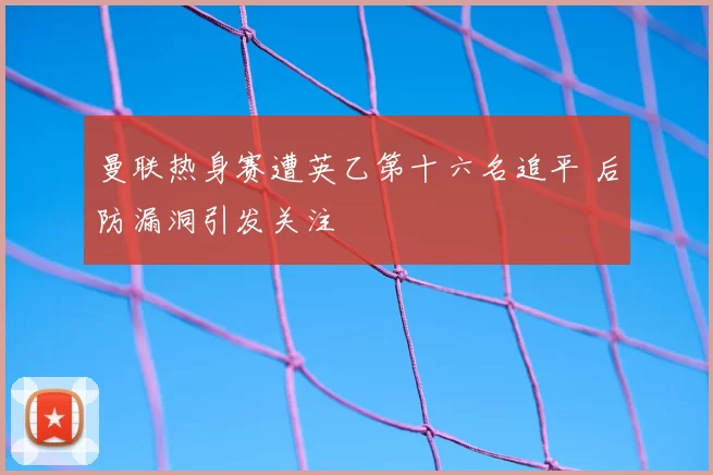 曼联热身赛遭英乙第十六名追平 后防漏洞引发关注
