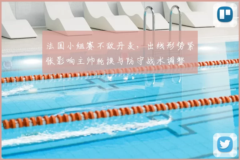 法国小组赛不敌丹麦，出线形势紧张影响主帅轮换与防守战术调整