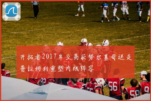 开拓者2017年交易获努尔基奇送走普拉姆利重塑内线阵容