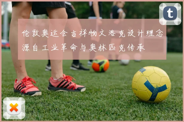 伦敦奥运会吉祥物文洛克设计理念源自工业革命与奥林匹克传承