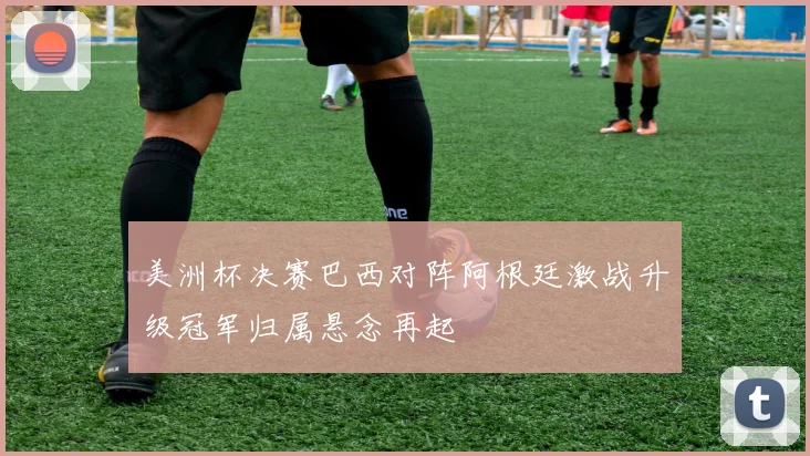美洲杯决赛巴西对阵阿根廷激战升级冠军归属悬念再起