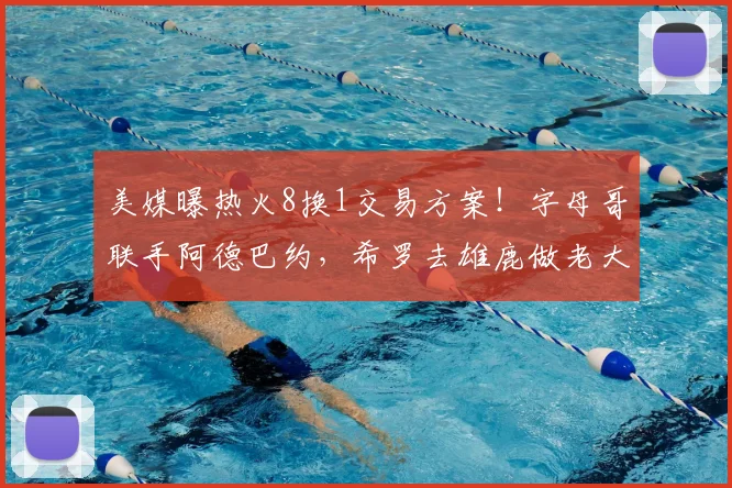 美媒曝热火8换1交易方案！字母哥联手阿德巴约，希罗去雄鹿做老大