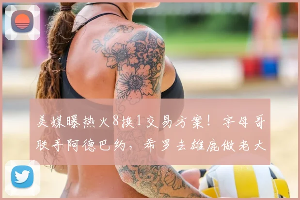 美媒曝热火8换1交易方案！字母哥联手阿德巴约，希罗去雄鹿做老大